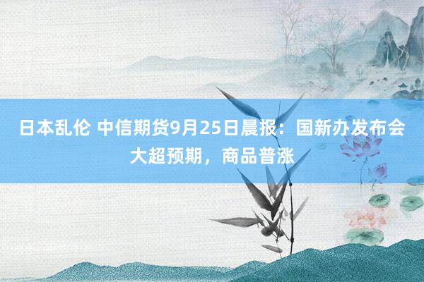 日本乱伦 中信期货9月25日晨报：国新办发布会大超预期，商品普涨