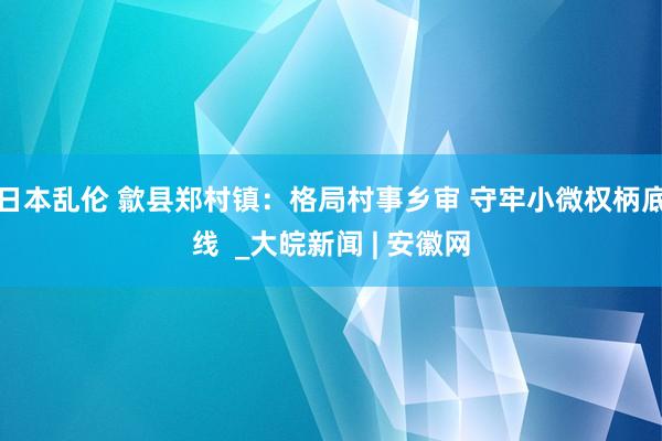 日本乱伦 歙县郑村镇：格局村事乡审 守牢小微权柄底线  _大皖新闻 | 安徽网