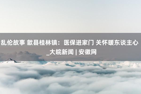 乱伦故事 歙县桂林镇：医保进家门 关怀暖东谈主心  _大皖新闻 | 安徽网