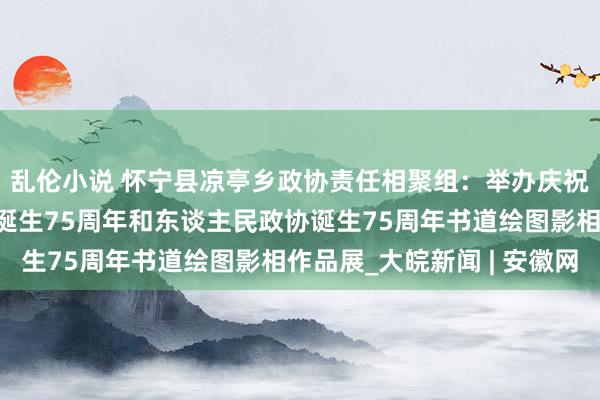 乱伦小说 怀宁县凉亭乡政协责任相聚组：举办庆祝中华东谈主民共和国诞生75周年和东谈主民政协诞生75周年书道绘图影相作品展_大皖新闻 | 安徽网