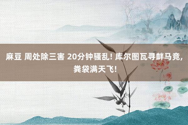 麻豆 周处除三害 20分钟骚乱! 库尔图瓦寻衅马竞， 粪袋满天飞!