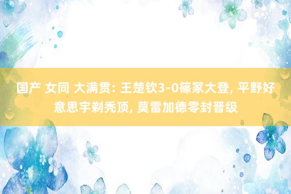 国产 女同 大满贯: 王楚钦3-0篠冢大登， 平野好意思宇剃秃顶， 莫雷加德零封晋级