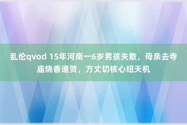 乱伦qvod 15年河南一6岁男孩失散，母亲去寺庙烧香道贺，方丈切核心纽天机