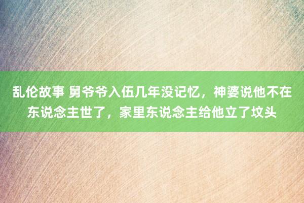 乱伦故事 舅爷爷入伍几年没记忆，神婆说他不在东说念主世了，家里东说念主给他立了坟头