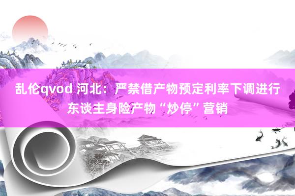 乱伦qvod 河北：严禁借产物预定利率下调进行东谈主身险产物“炒停”营销