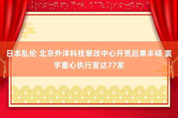 日本乱伦 北京外洋科技窜改中心开荒后果丰硕 寰宇重心执行室达77家