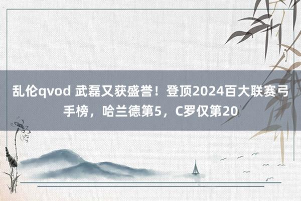 乱伦qvod 武磊又获盛誉！登顶2024百大联赛弓手榜，哈兰德第5，C罗仅第20