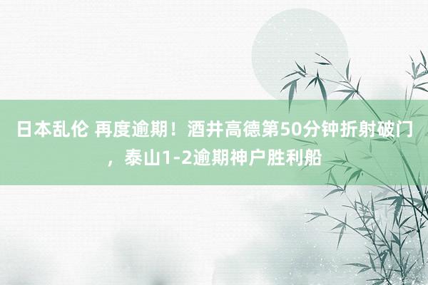 日本乱伦 再度逾期！酒井高德第50分钟折射破门，泰山1-2逾期神户胜利船