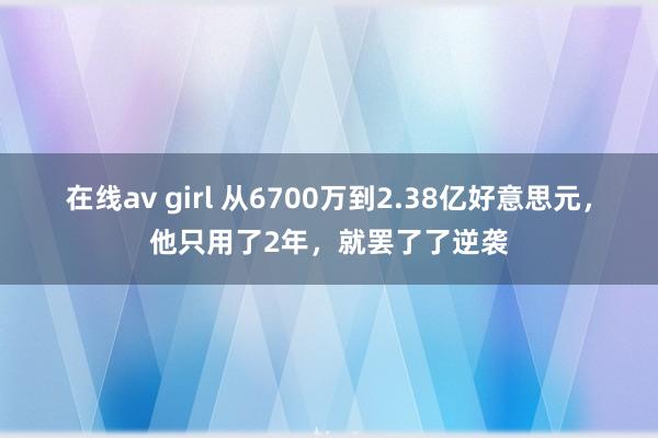 在线av girl 从6700万到2.38亿好意思元，他只用了2年，就罢了了逆袭