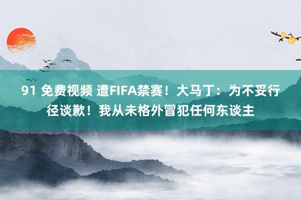 91 免费视频 遭FIFA禁赛！大马丁：为不妥行径谈歉！我从未格外冒犯任何东谈主