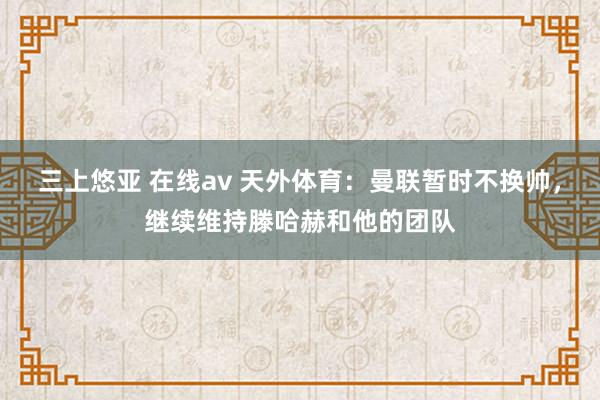 三上悠亚 在线av 天外体育：曼联暂时不换帅，继续维持滕哈赫和他的团队