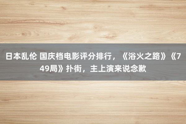 日本乱伦 国庆档电影评分排行，《浴火之路》《749局》扑街，主上演来说念歉