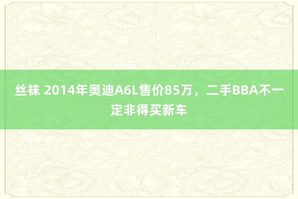 丝袜 2014年奥迪A6L售价85万，二手BBA不一定非得买新车