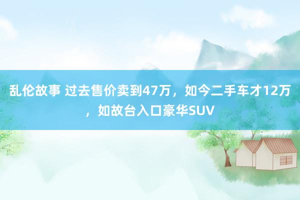 乱伦故事 过去售价卖到47万，如今二手车才12万，如故台入口豪华SUV