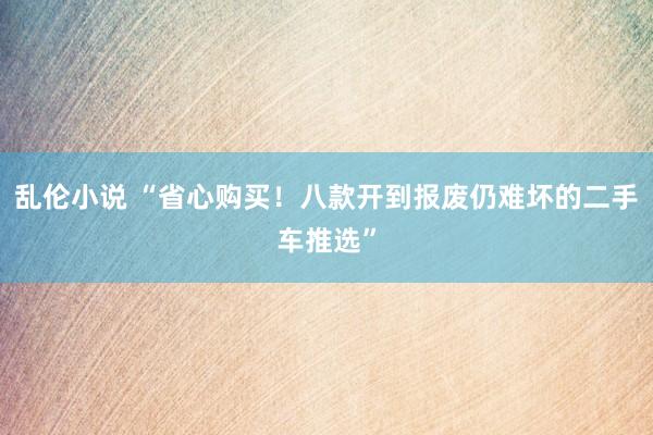 乱伦小说 “省心购买！八款开到报废仍难坏的二手车推选”