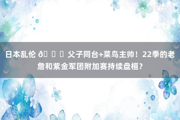 日本乱伦 👑父子同台+菜鸟主帅！22季的老詹和紫金军团附加赛持续盘桓？