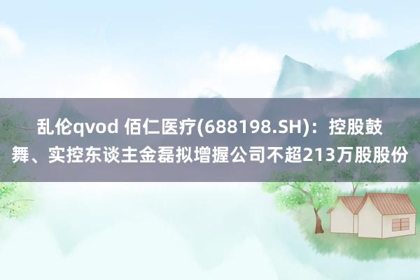 乱伦qvod 佰仁医疗(688198.SH)：控股鼓舞、实控东谈主金磊拟增握公司不超213万股股份