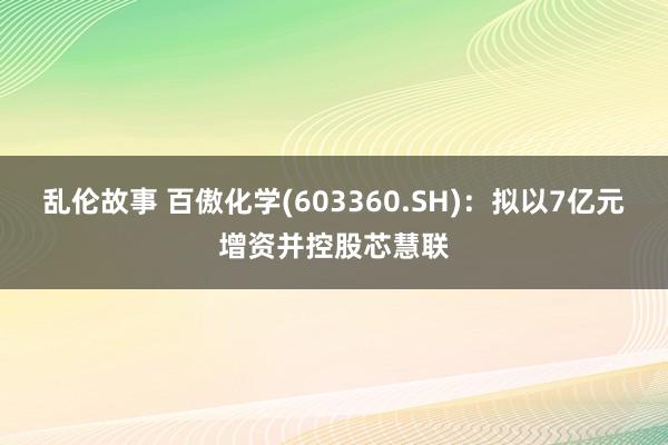 乱伦故事 百傲化学(603360.SH)：拟以7亿元增资并控股芯慧联