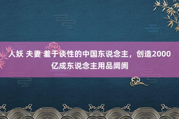 人妖 夫妻 羞于谈性的中国东说念主，创造2000亿成东说念主用品阛阓