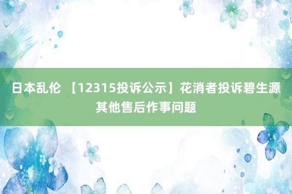 日本乱伦 【12315投诉公示】花消者投诉碧生源其他售后作事问题