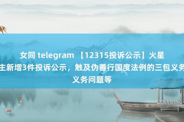 女同 telegram 【12315投诉公示】火星东说念主新增3件投诉公示，触及伪善行国度法例的三包义务问题等