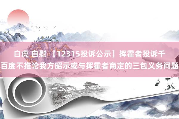 白虎 自慰 【12315投诉公示】挥霍者投诉千百度不推论我方昭示或与挥霍者商定的三包义务问题