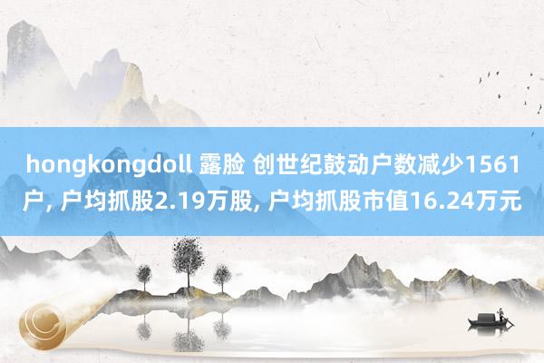 hongkongdoll 露脸 创世纪鼓动户数减少1561户， 户均抓股2.19万股， 户均抓股市值16.24万元