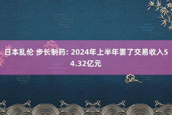 日本乱伦 步长制药: 2024年上半年罢了交易收入54.32亿元