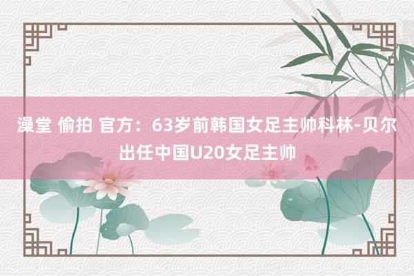 澡堂 偷拍 官方：63岁前韩国女足主帅科林-贝尔出任中国U20女足主帅