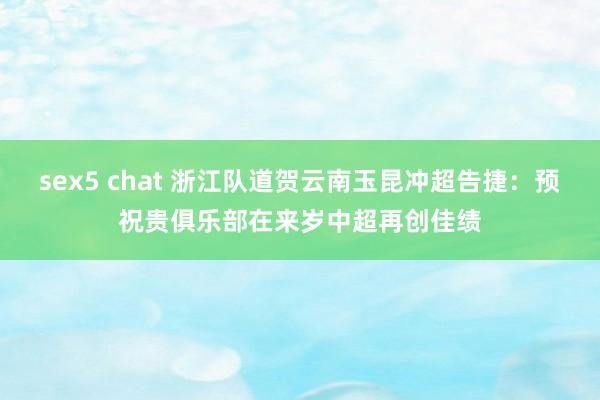 sex5 chat 浙江队道贺云南玉昆冲超告捷：预祝贵俱乐部在来岁中超再创佳绩