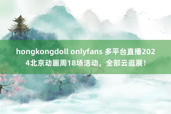 hongkongdoll onlyfans 多平台直播2024北京动画周18场活动，全部云逛展！