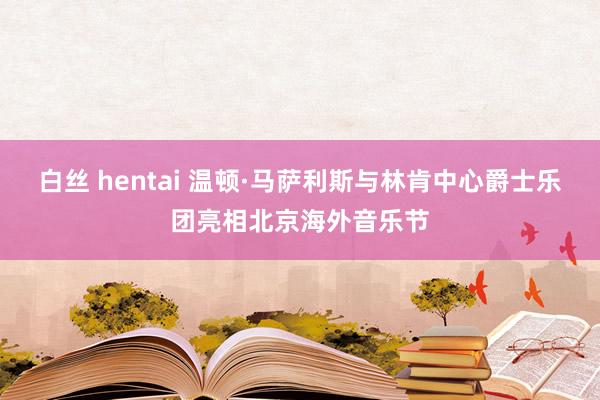 白丝 hentai 温顿·马萨利斯与林肯中心爵士乐团亮相北京海外音乐节