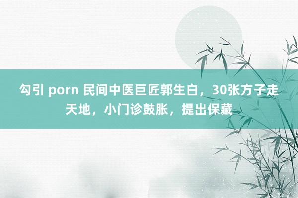 勾引 porn 民间中医巨匠郭生白，30张方子走天地，小门诊鼓胀，提出保藏