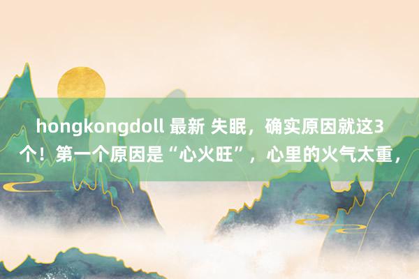 hongkongdoll 最新 失眠，确实原因就这3个！第一个原因是“心火旺”，心里的火气太重，