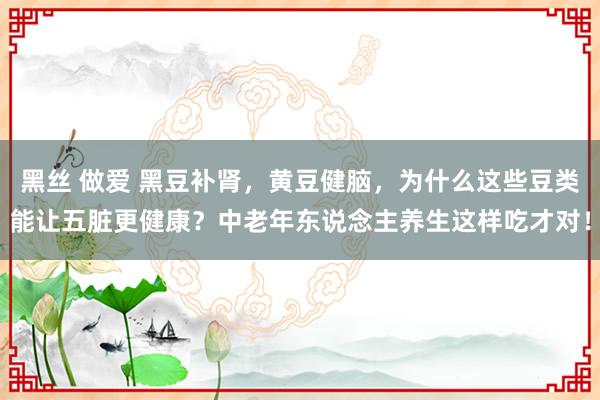 黑丝 做爱 黑豆补肾，黄豆健脑，为什么这些豆类能让五脏更健康？中老年东说念主养生这样吃才对！