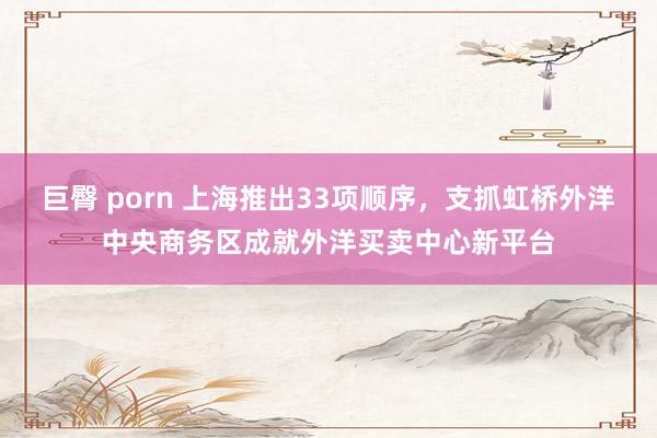 巨臀 porn 上海推出33项顺序，支抓虹桥外洋中央商务区成就外洋买卖中心新平台