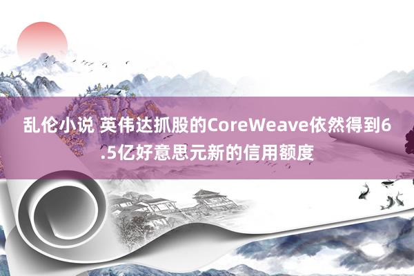 乱伦小说 英伟达抓股的CoreWeave依然得到6.5亿好意思元新的信用额度