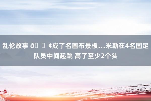 乱伦故事 😢成了名画布景板…米勒在4名国足队员中间起跳 高了至少2个头