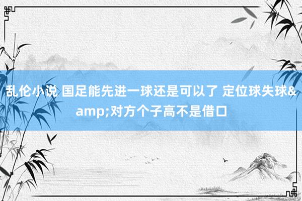 乱伦小说 国足能先进一球还是可以了 定位球失球&对方个子高不是借口