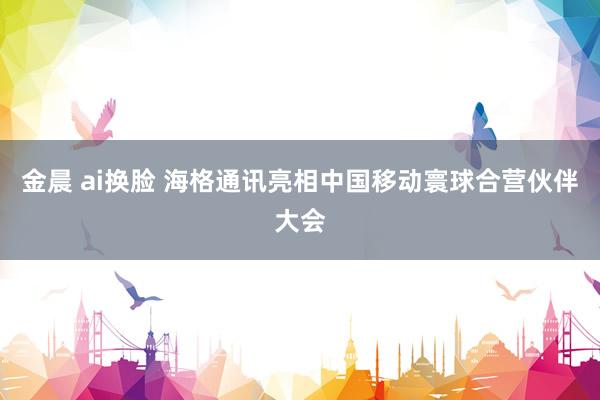 金晨 ai换脸 海格通讯亮相中国移动寰球合营伙伴大会