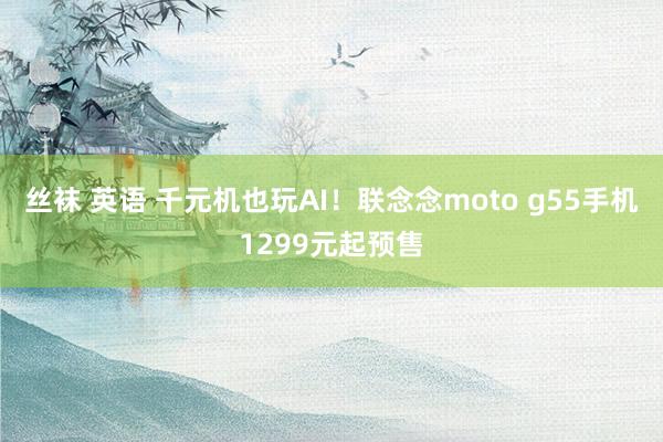 丝袜 英语 千元机也玩AI！联念念moto g55手机1299元起预售