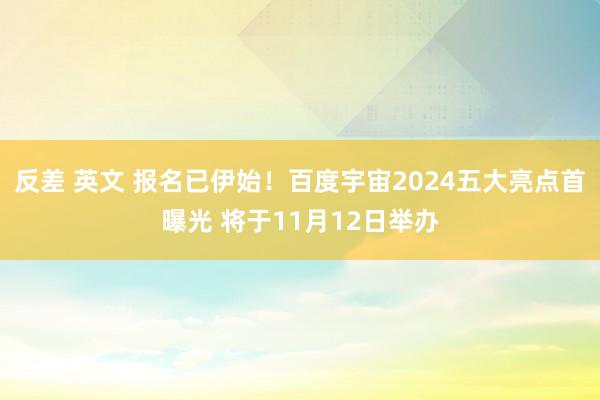 反差 英文 报名已伊始！百度宇宙2024五大亮点首曝光 将于11月12日举办