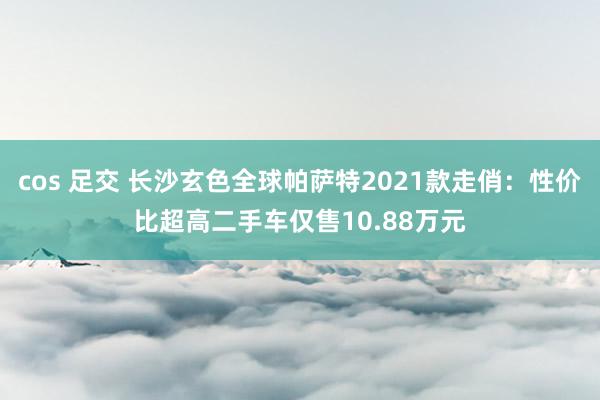 cos 足交 长沙玄色全球帕萨特2021款走俏：性价比超高二手车仅售10.88万元