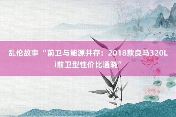 乱伦故事 “前卫与能源并存：2018款良马320Li前卫型性价比通晓”