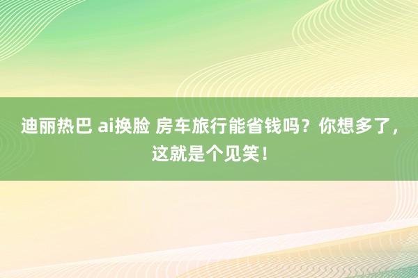 迪丽热巴 ai换脸 房车旅行能省钱吗？你想多了，这就是个见笑！