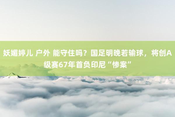 妖媚婷儿 户外 能守住吗？国足明晚若输球，将创A级赛67年首负印尼“惨案”