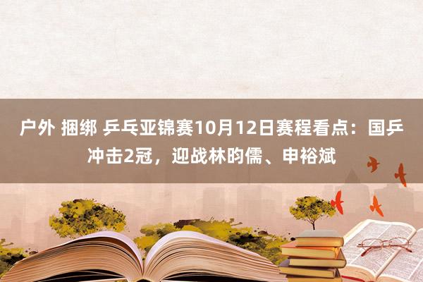 户外 捆绑 乒乓亚锦赛10月12日赛程看点：国乒冲击2冠，迎战林昀儒、申裕斌