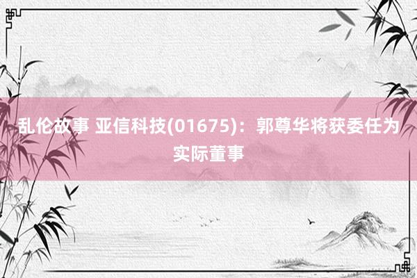 乱伦故事 亚信科技(01675)：郭尊华将获委任为实际董事