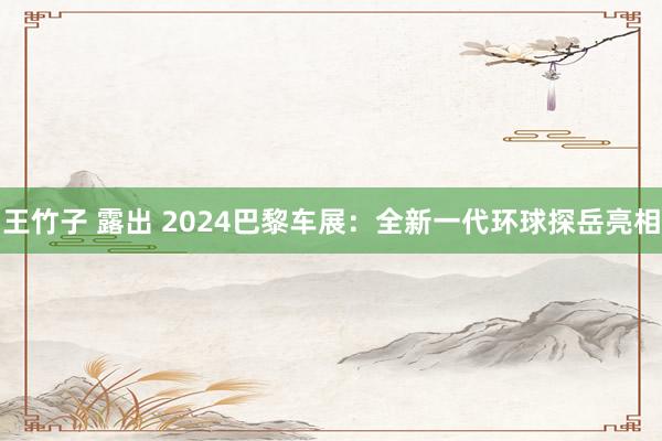 王竹子 露出 2024巴黎车展：全新一代环球探岳亮相