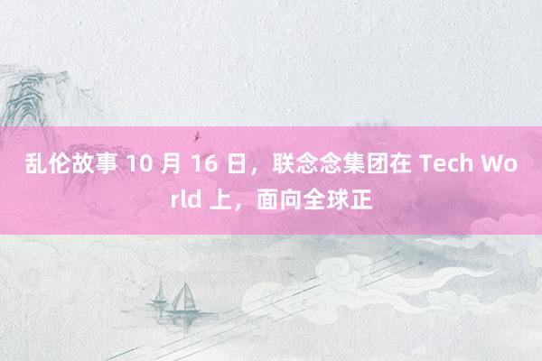 乱伦故事 10 月 16 日，联念念集团在 Tech World 上，面向全球正